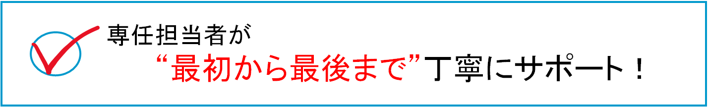 専用担当者が最初から最後まで丁寧にサポート！